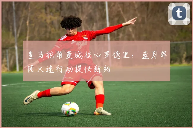 皇马挖角曼城核心罗德里，蓝月军团火速行动提供新约