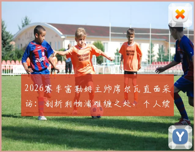 2026赛季富勒姆主帅席尔瓦直面采访：剖析利物浦难缠之处，个人续约谈判同步进行中