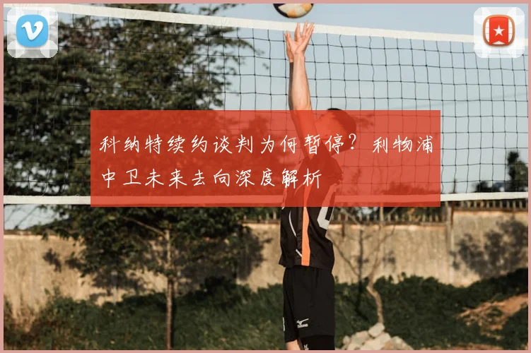 科纳特续约谈判为何暂停？利物浦中卫未来去向深度解析