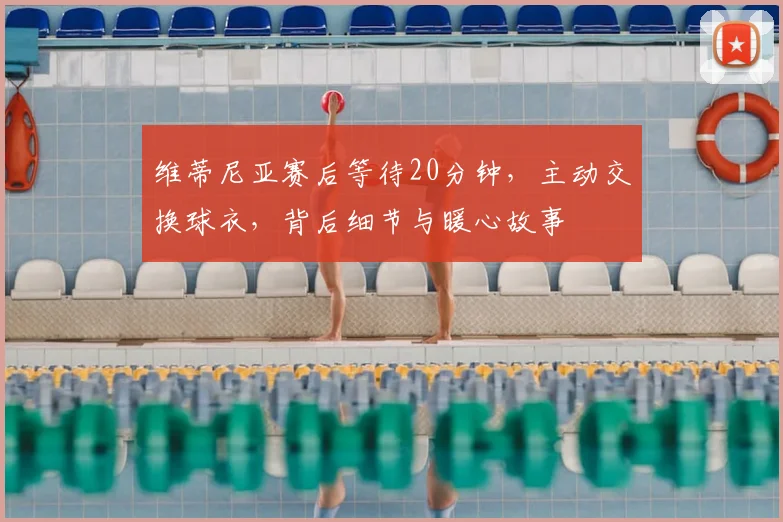 维蒂尼亚赛后等待20分钟，主动交换球衣，背后细节与暖心故事