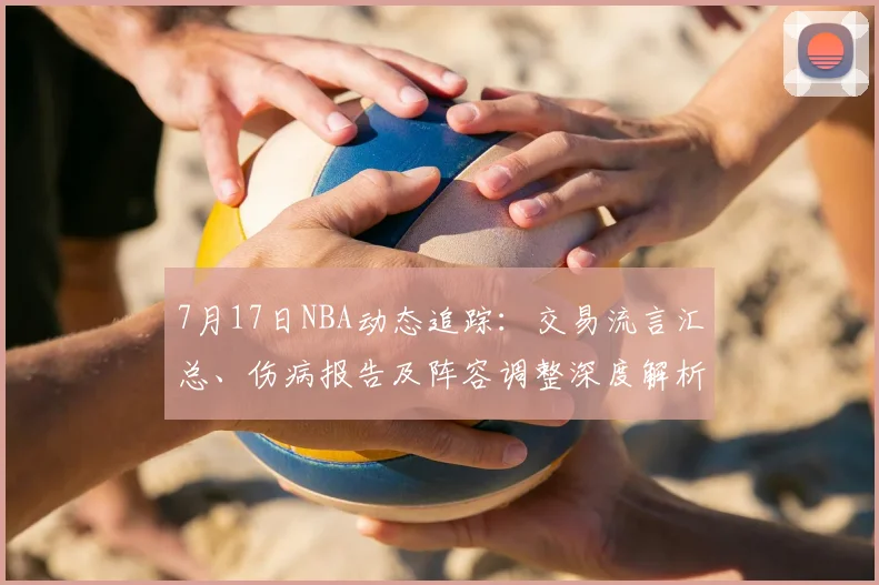 7月17日NBA动态追踪：交易流言汇总、伤病报告及阵容调整深度解析