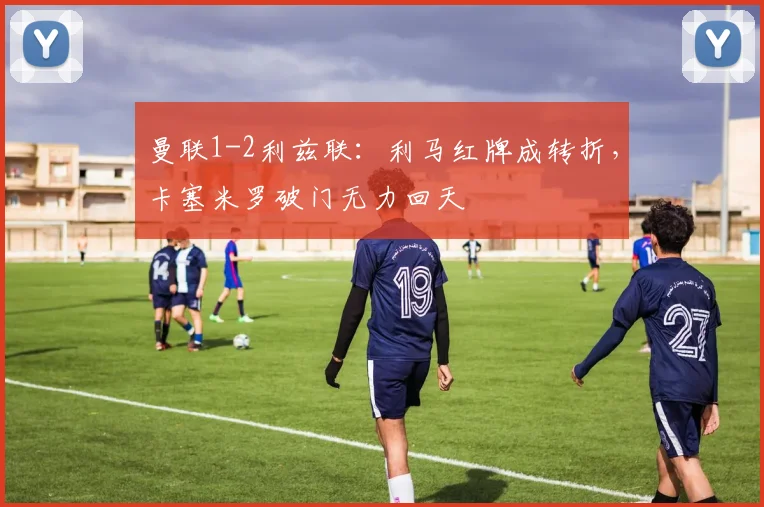 曼联1-2利兹联：利马红牌成转折，卡塞米罗破门无力回天