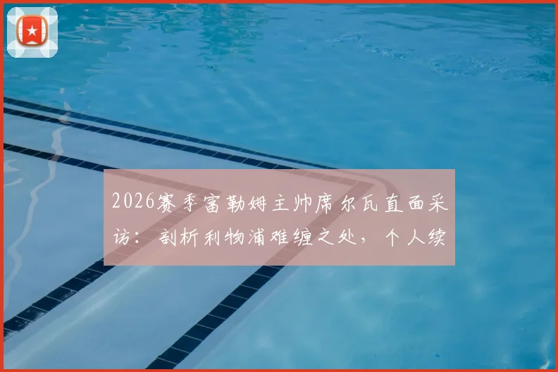 2026赛季富勒姆主帅席尔瓦直面采访:剖析利物浦难缠之处,个人续约谈判同步进行中