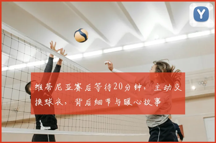 维蒂尼亚赛后等待20分钟,主动交换球衣,背后细节与暖心故事